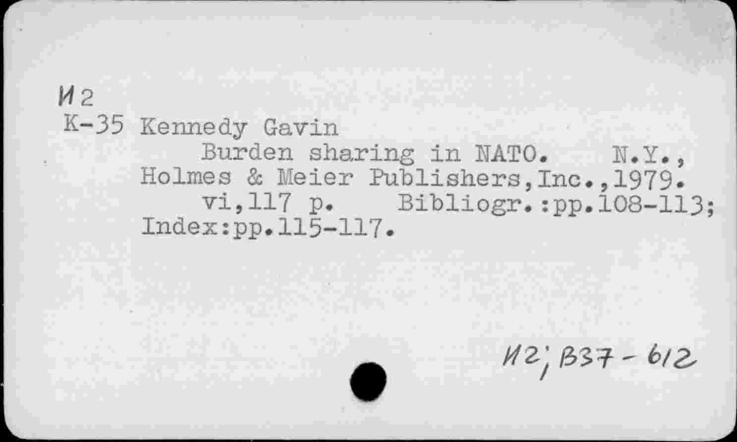 ﻿W2
K-35 Kennedy Gavin
Burden sharing in NATO. N.Y., Holmes & Meier Publishers,Inc.,1979» vi,117 p.	Bibliogr.:pp.108-113;
Index:pp.115-117.
//2)	6/2,